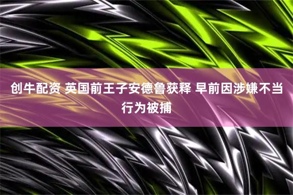 创牛配资 英国前王子安德鲁获释 早前因涉嫌不当行为被捕