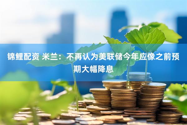 锦鲤配资 米兰：不再认为美联储今年应像之前预期大幅降息