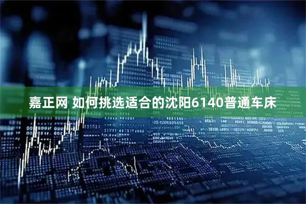 嘉正网 如何挑选适合的沈阳6140普通车床