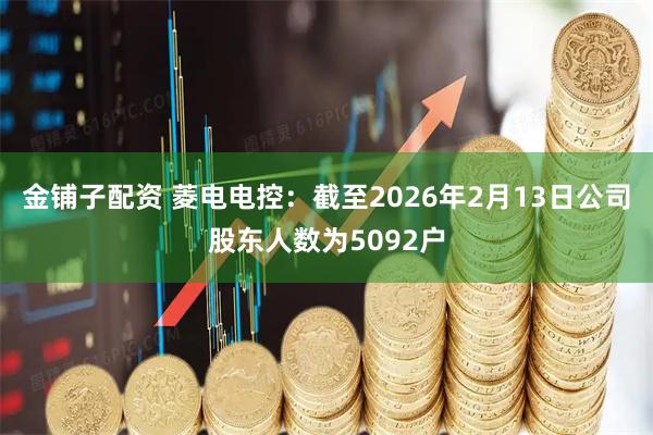 金铺子配资 菱电电控：截至2026年2月13日公司股东人数为5092户