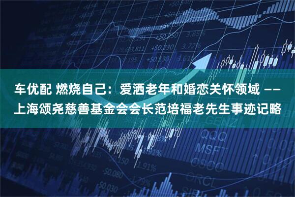 车优配 燃烧自己：爱洒老年和婚恋关怀领域 ——上海颂尧慈善基金会会长范培福老先生事迹记略