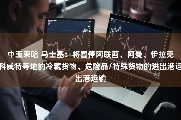 中玉束哈 马士基：将暂停阿联酋、阿曼、伊拉克、科威特等地的冷藏货物、危险品/特殊货物的进出港运输