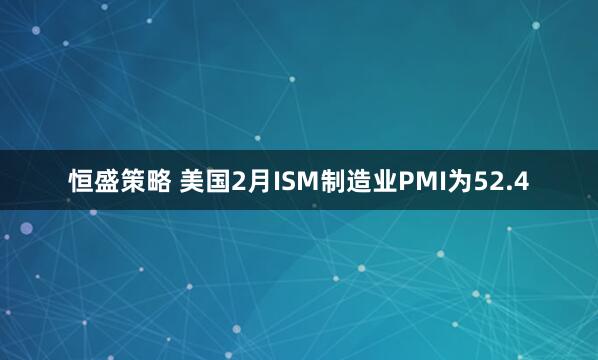 恒盛策略 美国2月ISM制造业PMI为52.4