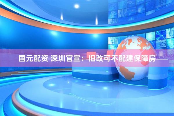 国元配资 深圳官宣：旧改可不配建保障房