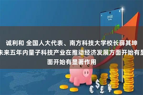 诚利和 全国人大代表、南方科技大学校长薛其坤：期望未来五年内量子科技产业在推动经济发展方面开始有显著作用