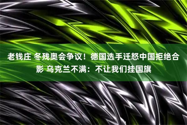 老钱庄 冬残奥会争议！德国选手迁怒中国拒绝合影 乌克兰不满：不让我们挂国旗