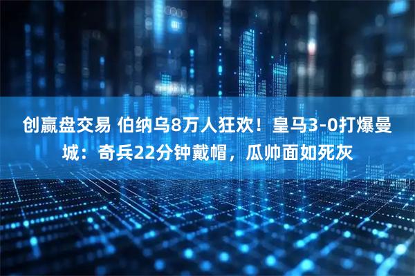 创赢盘交易 伯纳乌8万人狂欢！皇马3-0打爆曼城：奇兵22分钟戴帽，瓜帅面如死灰
