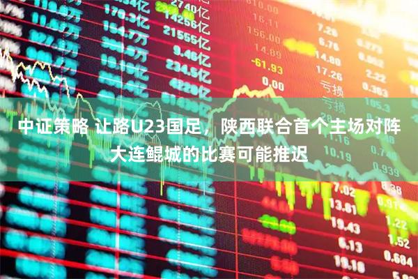 中证策略 让路U23国足，陕西联合首个主场对阵大连鲲城的比赛可能推迟