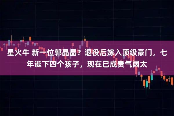 星火牛 新一位郭晶晶？退役后嫁入顶级豪门，七年诞下四个孩子，现在已成贵气阔太