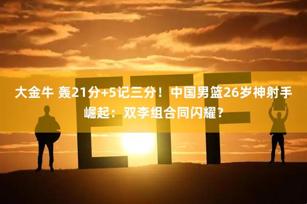 大金牛 轰21分+5记三分!中国男篮26岁神射手崛起:双李组合同闪耀?