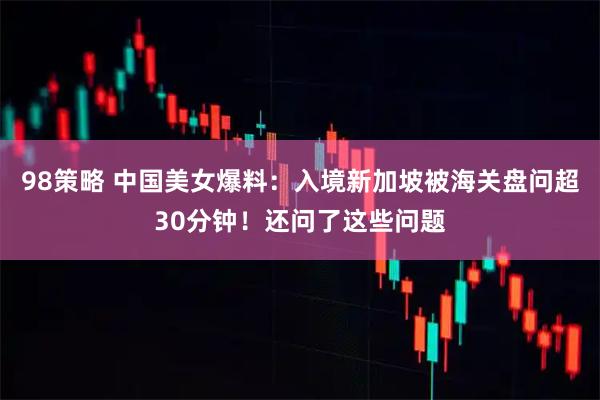 98策略 中国美女爆料：入境新加坡被海关盘问超30分钟！还问了这些问题
