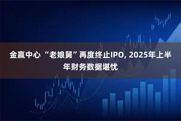 金赢中心 “老娘舅”再度终止IPO, 2025年上半年财务数据堪忧