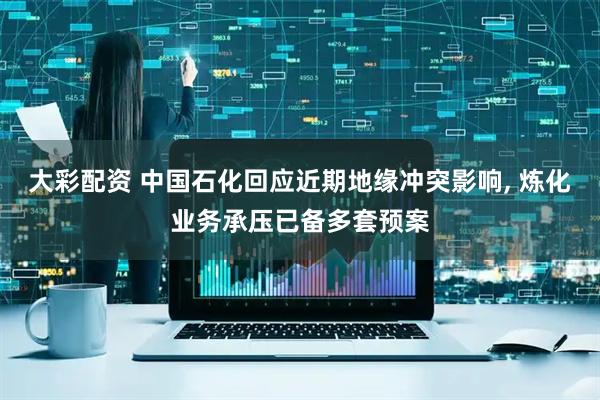 大彩配资 中国石化回应近期地缘冲突影响, 炼化业务承压已备多套预案