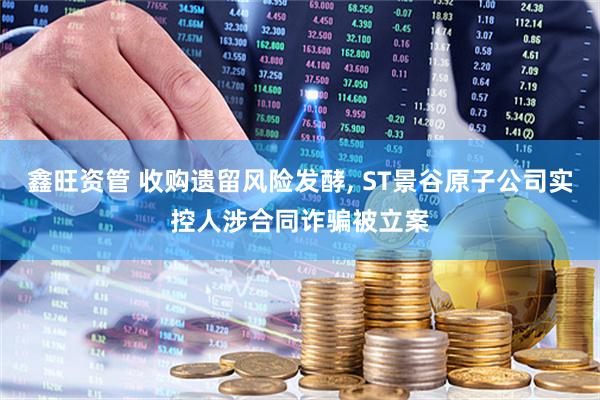 鑫旺资管 收购遗留风险发酵, ST景谷原子公司实控人涉合同诈骗被立案