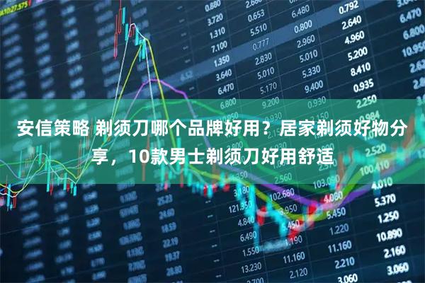 安信策略 剃须刀哪个品牌好用？居家剃须好物分享，10款男士剃须刀好用舒适
