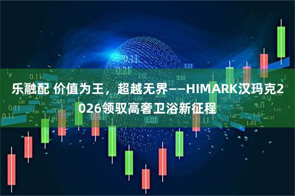 乐融配 价值为王，超越无界——HIMARK汉玛克2026领驭高奢卫浴新征程