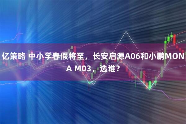 亿策略 中小学春假将至，长安启源A06和小鹏MONA M03，选谁？