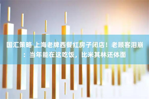 国汇策略 上海老牌西餐红房子闭店！老顾客泪崩：当年能在这吃饭，比米其林还体面
