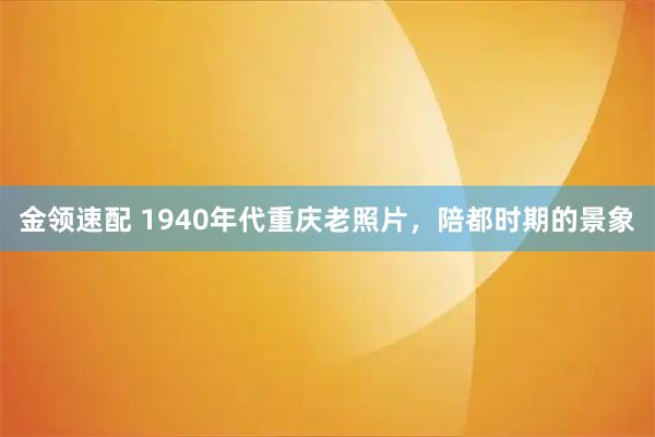 金领速配 1940年代重庆老照片，陪都时期的景象