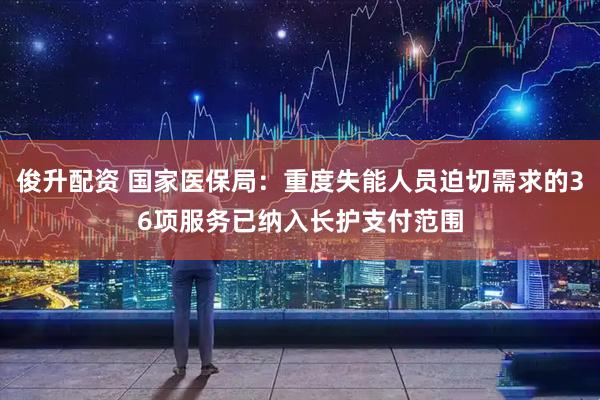 俊升配资 国家医保局：重度失能人员迫切需求的36项服务已纳入长护支付范围