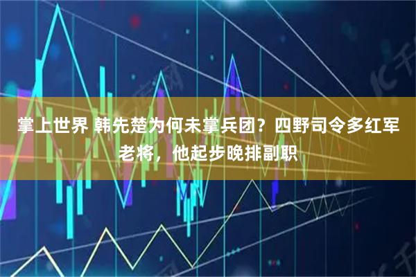 掌上世界 韩先楚为何未掌兵团？四野司令多红军老将，他起步晚排副职