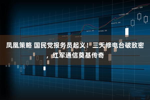 凤凰策略 国民党报务员起义！三天修电台破敌密，红军通信奠基传奇