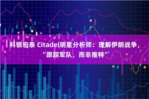 科银宏泰 Citadel明星分析师：理解伊朗战争，“跟踪军队，而非推特”