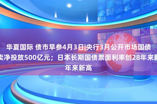 华夏国际 债市早参4月3日|央行3月公开市场国债买卖净投放500亿元；日本长期国债票面利率创28年来新高