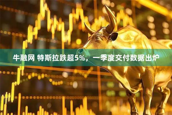 牛融网 特斯拉跌超5%，一季度交付数据出炉