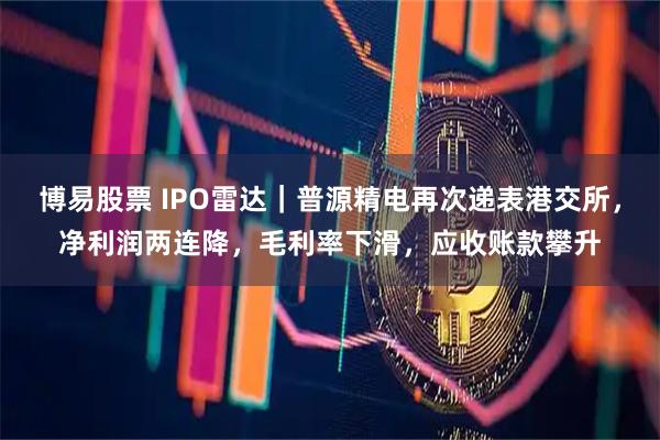 博易股票 IPO雷达｜普源精电再次递表港交所，净利润两连降，毛利率下滑，应收账款攀升