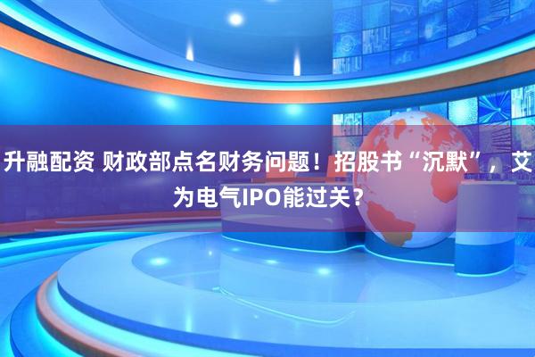 升融配资 财政部点名财务问题！招股书“沉默”，艾为电气IPO能过关？