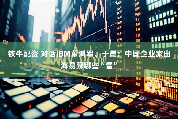 铁牛配资 对话IBM董海军、于晨:中国企业家出海易踩哪些“雷”
