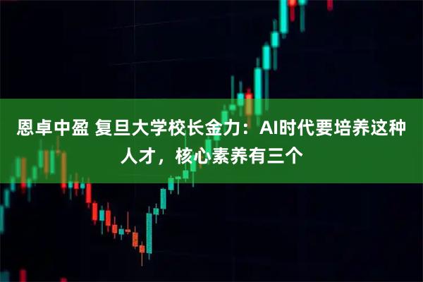 恩卓中盈 复旦大学校长金力：AI时代要培养这种人才，核心素养有三个
