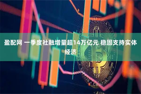盈配网 一季度社融增量超14万亿元 稳固支持实体经济