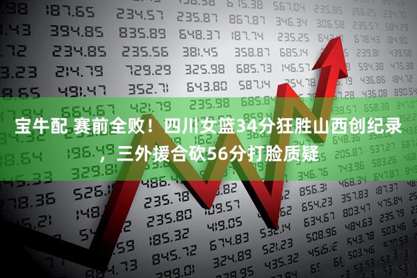 宝牛配 赛前全败！四川女篮34分狂胜山西创纪录，三外援合砍56分打脸质疑