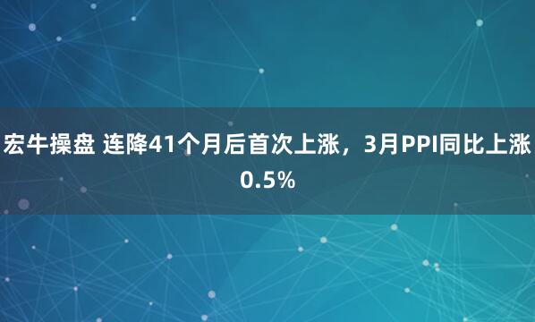 宏牛操盘 连降41个月后首次上涨，3月PPI同比上涨0.5%