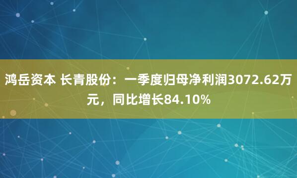 鸿岳资本 长青股份：一季度归母净利润3072.62万元，同比增长84.10%