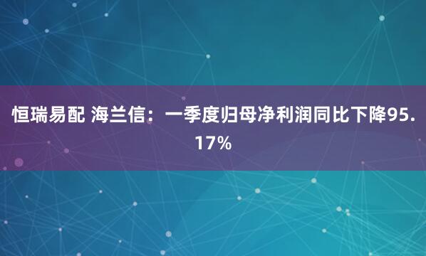 恒瑞易配 海兰信：一季度归母净利润同比下降95.17%
