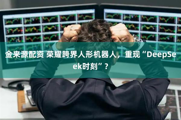 金来源配资 荣耀跨界人形机器人，重现“DeepSeek时刻”？