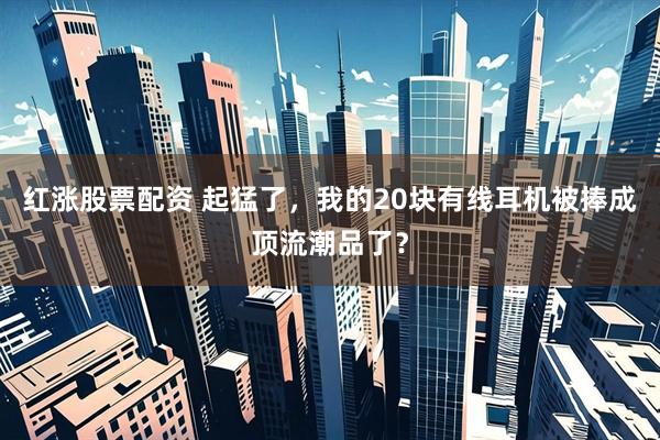 红涨股票配资 起猛了，我的20块有线耳机被捧成顶流潮品了？