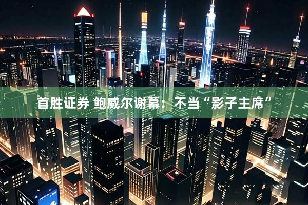 首胜证券 鲍威尔谢幕：不当“影子主席”