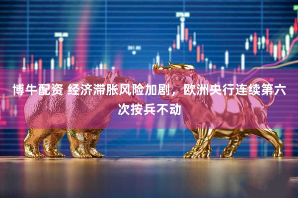 博牛配资 经济滞胀风险加剧，欧洲央行连续第六次按兵不动