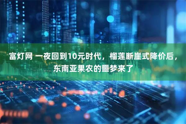 富灯网 一夜回到10元时代,榴莲断崖式降价后,东南亚果农的噩梦来了