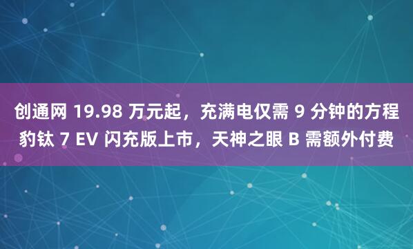 创通网 19.98 万元起,充满电仅需 9 分钟的方程豹钛 7 EV 闪充版上市,天神之眼 B 需额外付费