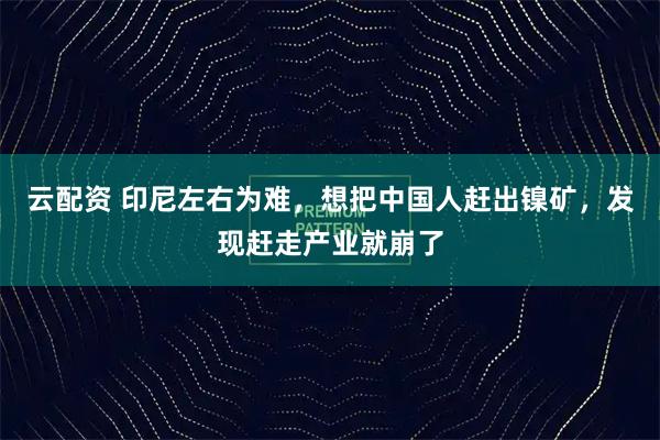 云配资 印尼左右为难,想把中国人赶出镍矿,发现赶走产业就崩了