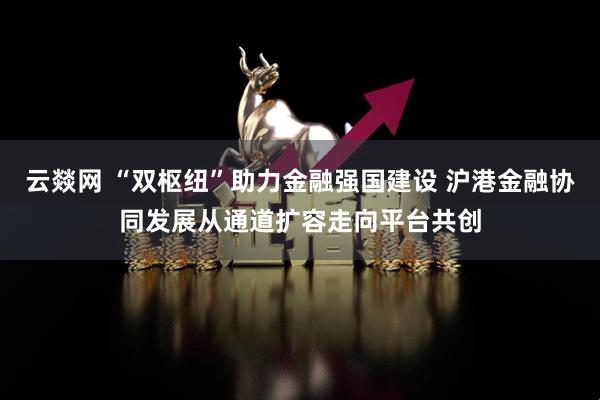 云燚网 “双枢纽”助力金融强国建设 沪港金融协同发展从通道扩容走向平台共创
