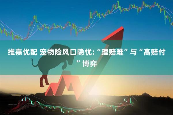 维嘉优配 宠物险风口隐忧:“理赔难”与“高赔付”博弈