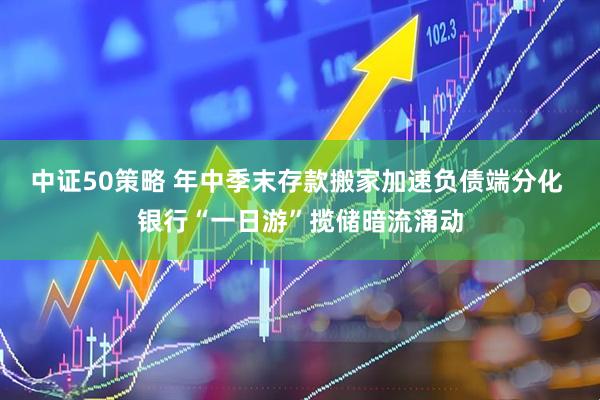 中证50策略 年中季末存款搬家加速负债端分化 银行“一日游”揽储暗流涌动