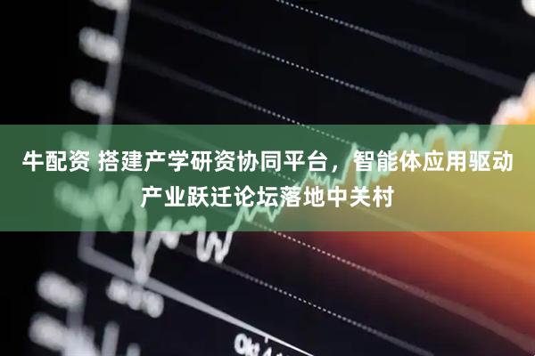 牛配资 搭建产学研资协同平台,智能体应用驱动产业跃迁论坛落地中关村