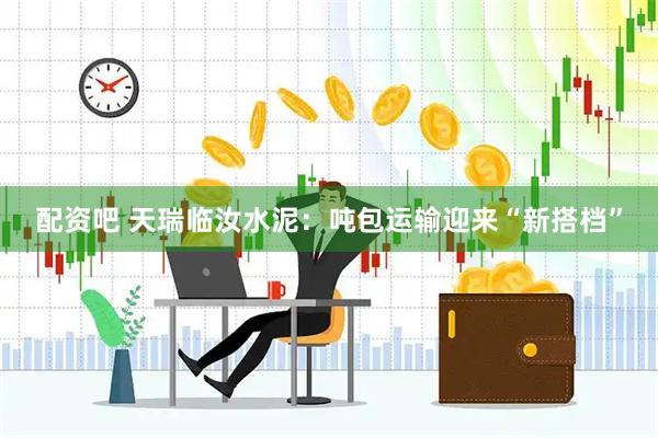 配资吧 天瑞临汝水泥：吨包运输迎来“新搭档”